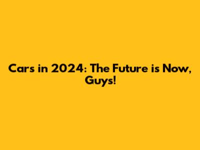 Cars in 2024: The Future is Now, Guys!