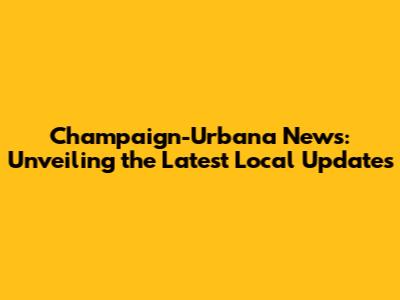 Champaign-Urbana News: Unveiling the Latest Local Updates