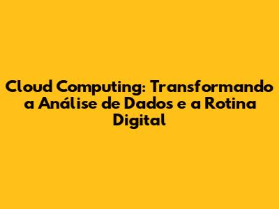 Cloud Computing: Transformando a Análise de Dados e a Rotina Digital