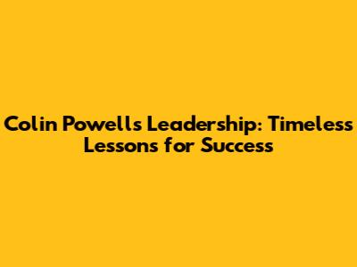 Colin Powell's Leadership: Timeless Lessons for Success