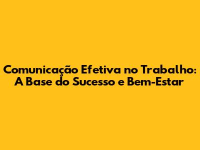 Comunicação Efetiva no Trabalho: A Base do Sucesso e Bem-Estar