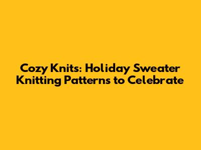 Cozy Knits: Holiday Sweater Knitting Patterns to Celebrate