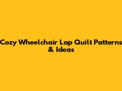 Cozy Wheelchair Lap Quilt Patterns & Ideas