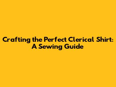 Crafting the Perfect Clerical Shirt: A Sewing Guide