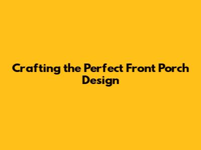 Crafting the Perfect Front Porch Design