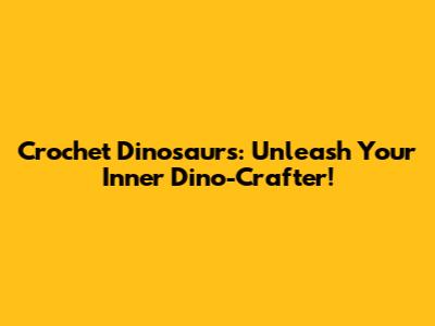 Crochet Dinosaurs: Unleash Your Inner Dino-Crafter!