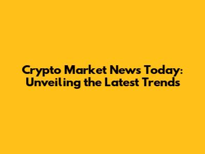 Crypto Market News Today: Unveiling the Latest Trends