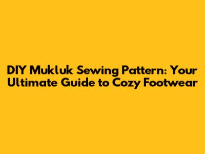 DIY Mukluk Sewing Pattern: Your Ultimate Guide to Cozy Footwear