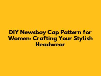 DIY Newsboy Cap Pattern for Women: Crafting Your Stylish Headwear