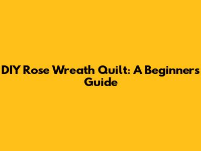 DIY Rose Wreath Quilt: A Beginner's Guide