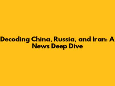 Decoding China, Russia, and Iran: A News Deep Dive