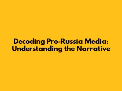 Decoding Pro-Russia Media: Understanding the Narrative