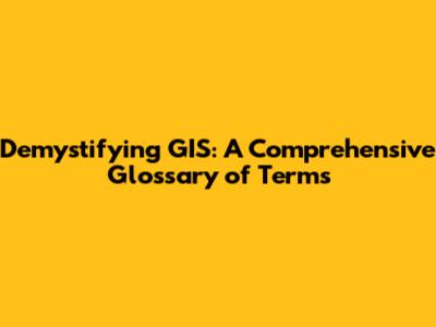 Demystifying GIS: A Comprehensive Glossary of Terms