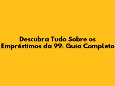 Descubra Tudo Sobre os Empréstimos da 99: Guia Completo