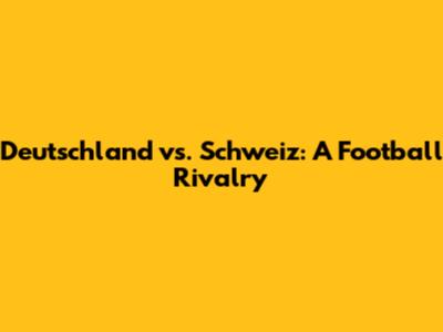 Deutschland vs. Schweiz: A Football Rivalry