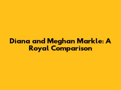 Diana and Meghan Markle: A Royal Comparison