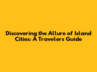 Discovering the Allure of Island Cities: A Traveler's Guide