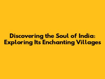 Discovering the Soul of India: Exploring Its Enchanting Villages