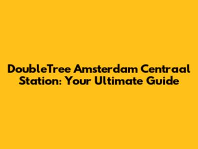 DoubleTree Amsterdam Centraal Station: Your Ultimate Guide