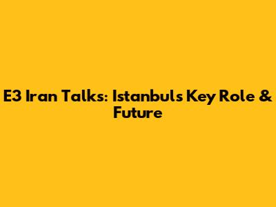 E3 Iran Talks: Istanbul's Key Role & Future
