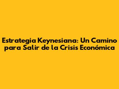 Estrategia Keynesiana: Un Camino para Salir de la Crisis Económica