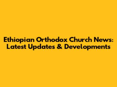 Ethiopian Orthodox Church News: Latest Updates & Developments