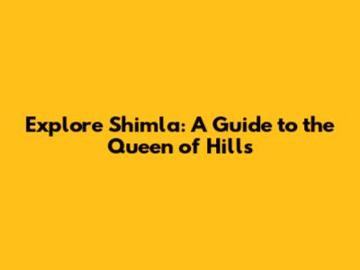 Explore Shimla: A Guide to the Queen of Hills