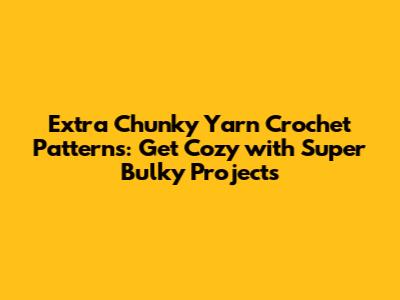 Extra Chunky Yarn Crochet Patterns: Get Cozy with Super Bulky Projects