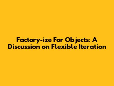 Factory-ize For Objects: A Discussion on Flexible Iteration
