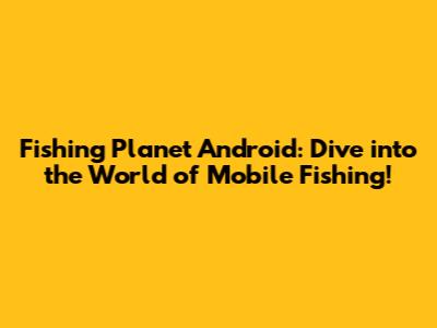 Fishing Planet Android: Dive into the World of Mobile Fishing!