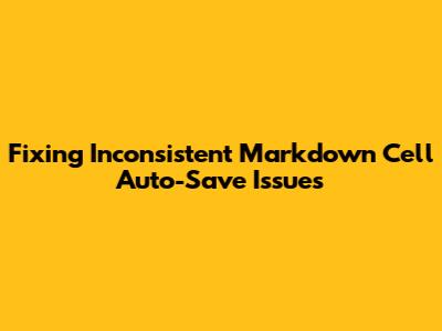 Fixing Inconsistent Markdown Cell Auto-Save Issues