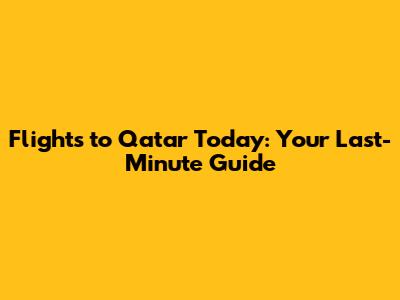 Flights to Qatar Today: Your Last-Minute Guide
