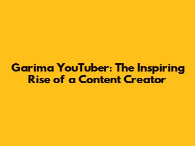 Garima YouTuber: The Inspiring Rise of a Content Creator