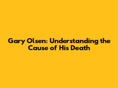 Gary Olsen: Understanding the Cause of His Death