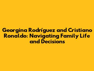 Georgina Rodríguez and Cristiano Ronaldo: Navigating Family Life and Decisions