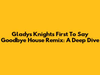 Gladys Knight's 'First To Say Goodbye' House Remix: A Deep Dive