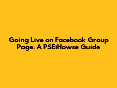 Going Live on Facebook Group Page: A PSEiHowse Guide