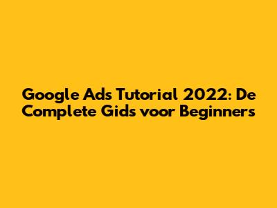 Google Ads Tutorial 2022: De Complete Gids voor Beginners