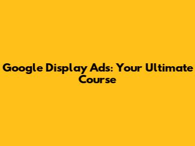 Google Display Ads: Your Ultimate Course