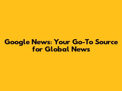 Google News: Your Go-To Source for Global News