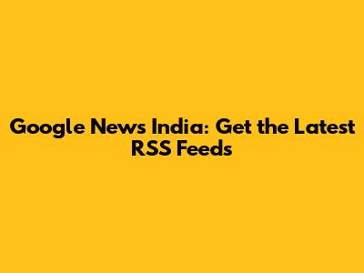 Google News India: Get the Latest RSS Feeds