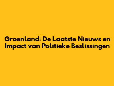Groenland: De Laatste Nieuws en Impact van Politieke Beslissingen