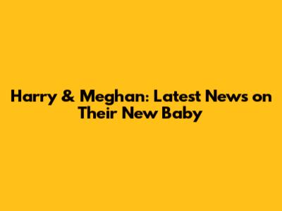 Harry & Meghan: Latest News on Their New Baby