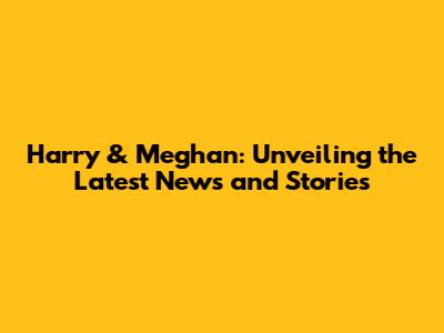 Harry & Meghan: Unveiling the Latest News and Stories