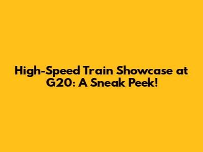 High-Speed Train Showcase at G20: A Sneak Peek!