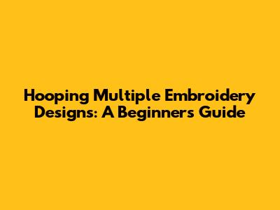 Hooping Multiple Embroidery Designs: A Beginner's Guide