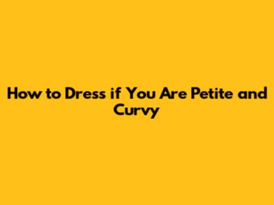 How to Dress if You Are Petite and Curvy