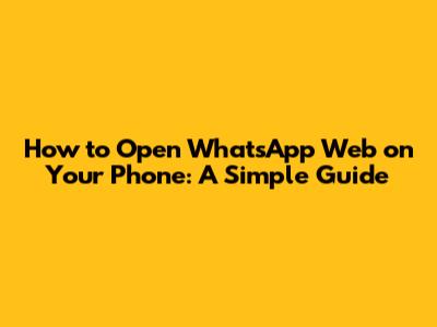 How to Open WhatsApp Web on Your Phone: A Simple Guide