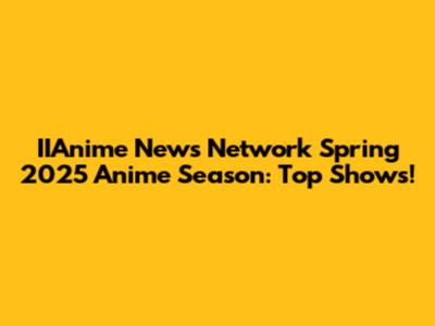 IIAnime News Network Spring 2025 Anime Season: Top Shows!