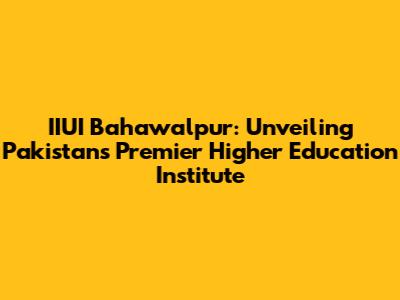 IIUI Bahawalpur: Unveiling Pakistan's Premier Higher Education Institute